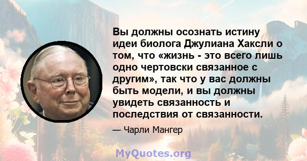 Вы должны осознать истину идеи биолога Джулиана Хаксли о том, что «жизнь - это всего лишь одно чертовски связанное с другим», так что у вас должны быть модели, и вы должны увидеть связанность и последствия от