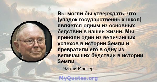 Вы могли бы утверждать, что [упадок государственных школ] является одним из основных бедствий в нашей жизни. Мы приняли один из величайших успехов в истории Земли и превратили его в одну из величайших бедствий в истории 