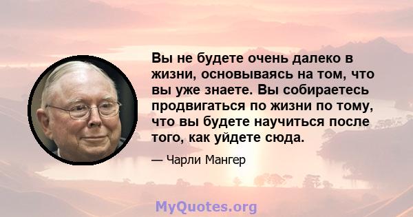 Вы не будете очень далеко в жизни, основываясь на том, что вы уже знаете. Вы собираетесь продвигаться по жизни по тому, что вы будете научиться после того, как уйдете сюда.