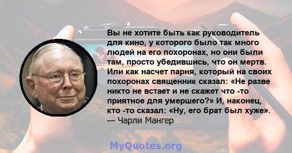 Вы не хотите быть как руководитель для кино, у которого было так много людей на его похоронах, но они были там, просто убедившись, что он мертв. Или как насчет парня, который на своих похоронах священник сказал: «Не