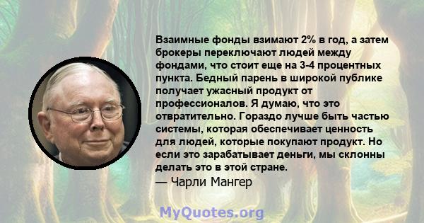 Взаимные фонды взимают 2% в год, а затем брокеры переключают людей между фондами, что стоит еще на 3-4 процентных пункта. Бедный парень в широкой публике получает ужасный продукт от профессионалов. Я думаю, что это