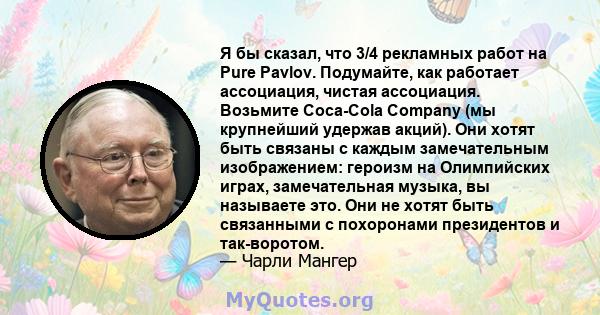 Я бы сказал, что 3/4 рекламных работ на Pure Pavlov. Подумайте, как работает ассоциация, чистая ассоциация. Возьмите Coca-Cola Company (мы крупнейший удержав акций). Они хотят быть связаны с каждым замечательным