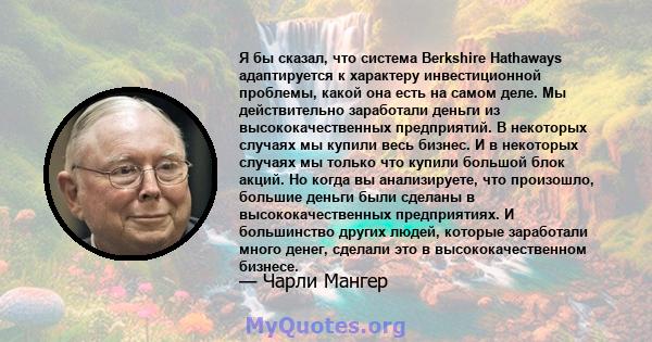 Я бы сказал, что система Berkshire Hathaways адаптируется к характеру инвестиционной проблемы, какой она есть на самом деле. Мы действительно заработали деньги из высококачественных предприятий. В некоторых случаях мы