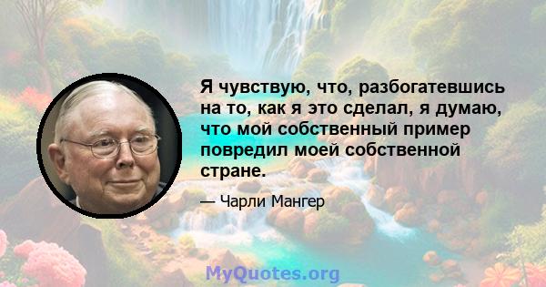 Я чувствую, что, разбогатевшись на то, как я это сделал, я думаю, что мой собственный пример повредил моей собственной стране.