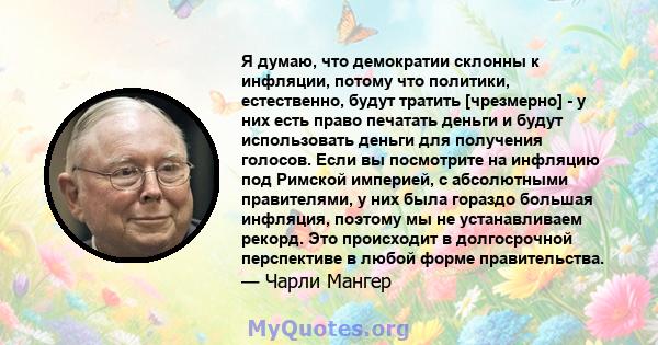 Я думаю, что демократии склонны к инфляции, потому что политики, естественно, будут тратить [чрезмерно] - у них есть право печатать деньги и будут использовать деньги для получения голосов. Если вы посмотрите на