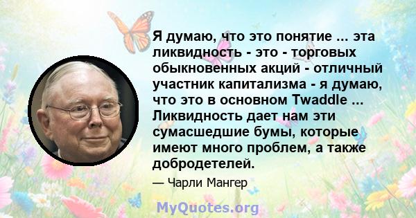 Я думаю, что это понятие ... эта ликвидность - это - торговых обыкновенных акций - отличный участник капитализма - я думаю, что это в основном Twaddle ... Ликвидность дает нам эти сумасшедшие бумы, которые имеют много