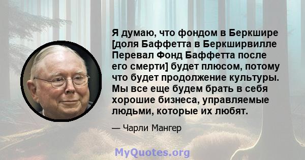 Я думаю, что фондом в Беркшире [доля Баффетта в Беркширвилле Перевал Фонд Баффетта после его смерти] будет плюсом, потому что будет продолжение культуры. Мы все еще будем брать в себя хорошие бизнеса, управляемые