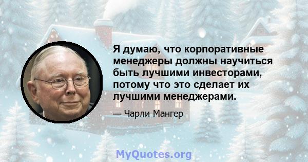 Я думаю, что корпоративные менеджеры должны научиться быть лучшими инвесторами, потому что это сделает их лучшими менеджерами.