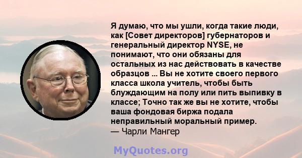 Я думаю, что мы ушли, когда такие люди, как [Совет директоров] губернаторов и генеральный директор NYSE, не понимают, что они обязаны для остальных из нас действовать в качестве образцов ... Вы не хотите своего первого