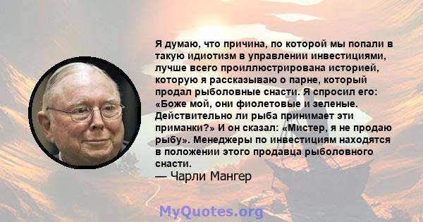 Я думаю, что причина, по которой мы попали в такую ​​идиотизм в управлении инвестициями, лучше всего проиллюстрирована историей, которую я рассказываю о парне, который продал рыболовные снасти. Я спросил его: «Боже мой, 