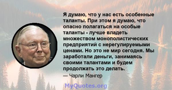 Я думаю, что у нас есть особенные таланты. При этом я думаю, что опасно полагаться на особые таланты - лучше владеть множеством монополистических предприятий с нерегулируемыми ценами. Но это не мир сегодня. Мы