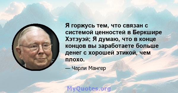 Я горжусь тем, что связан с системой ценностей в Беркшире Хэтэуэй; Я думаю, что в конце концов вы заработаете больше денег с хорошей этикой, чем плохо.