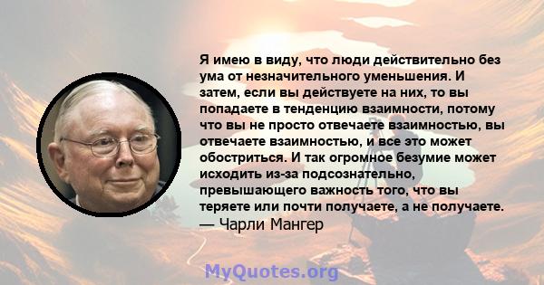 Я имею в виду, что люди действительно без ума от незначительного уменьшения. И затем, если вы действуете на них, то вы попадаете в тенденцию взаимности, потому что вы не просто отвечаете взаимностью, вы отвечаете