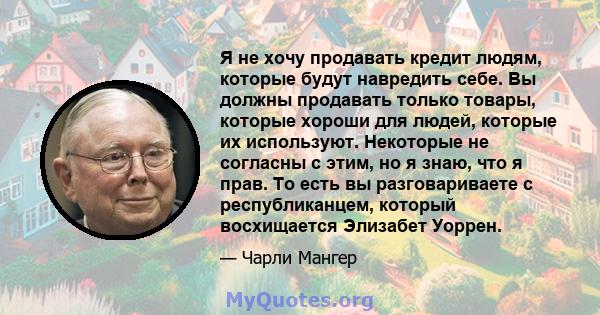 Я не хочу продавать кредит людям, которые будут навредить себе. Вы должны продавать только товары, которые хороши для людей, которые их используют. Некоторые не согласны с этим, но я знаю, что я прав. То есть вы