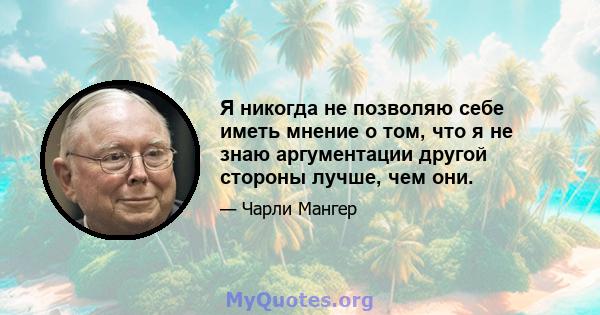 Я никогда не позволяю себе иметь мнение о том, что я не знаю аргументации другой стороны лучше, чем они.