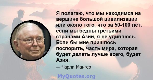 Я полагаю, что мы находимся на вершине большой цивилизации или около того, что за 50-100 лет, если мы бедны третьими странами Азии, я не удивлюсь. Если бы мне пришлось поспорить, часть мира, которая будет делать лучше