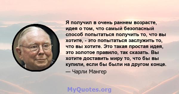 Я получил в очень раннем возрасте, идея о том, что самый безопасный способ попытаться получить то, что вы хотите, - это попытаться заслужить то, что вы хотите. Это такая простая идея, это золотое правило, так сказать.