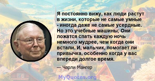 Я постоянно вижу, как люди растут в жизни, которые не самые умные - иногда даже не самые усердные. Но это учебные машины; Они ложатся спать каждую ночь немного мудрее, чем когда они встали. И, мальчик, помогает ли