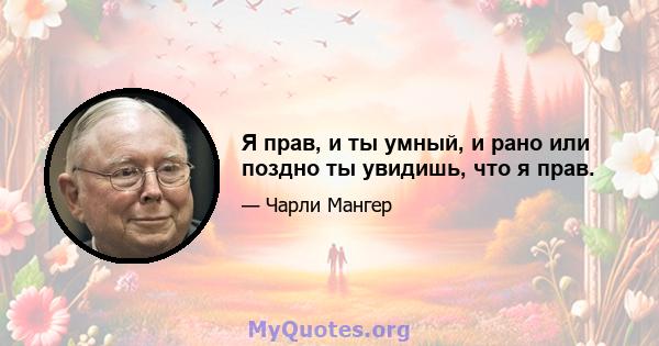 Я прав, и ты умный, и рано или поздно ты увидишь, что я прав.