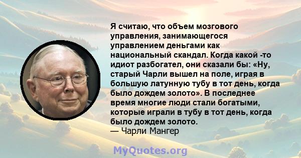 Я считаю, что объем мозгового управления, занимающегося управлением деньгами как национальный скандал. Когда какой -то идиот разбогател, они сказали бы: «Ну, старый Чарли вышел на поле, играя в большую латунную тубу в