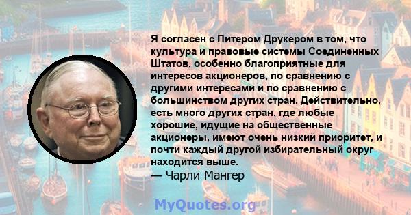 Я согласен с Питером Друкером в том, что культура и правовые системы Соединенных Штатов, особенно благоприятные для интересов акционеров, по сравнению с другими интересами и по сравнению с большинством других стран.