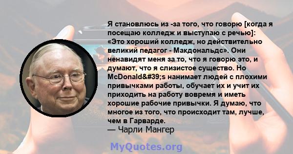 Я становлюсь из -за того, что говорю [когда я посещаю колледж и выступаю с речью]: «Это хороший колледж, но действительно великий педагог - Макдональдс». Они ненавидят меня за то, что я говорю это, и думают, что я