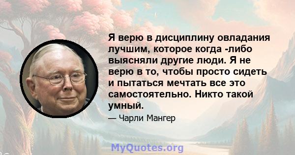 Я верю в дисциплину овладания лучшим, которое когда -либо выясняли другие люди. Я не верю в то, чтобы просто сидеть и пытаться мечтать все это самостоятельно. Никто такой умный.