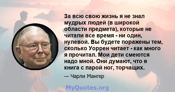 За всю свою жизнь я не знал мудрых людей (в широкой области предмета), которые не читали все время - ни один, нулевой. Вы будете поражены тем, сколько Уоррен читает - как много я прочитал. Мои дети смеются надо мной.