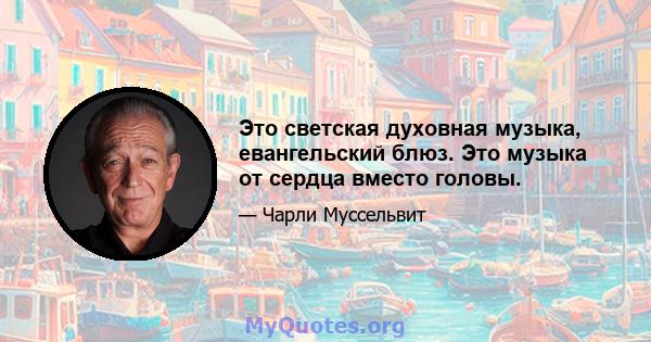 Это светская духовная музыка, евангельский блюз. Это музыка от сердца вместо головы.