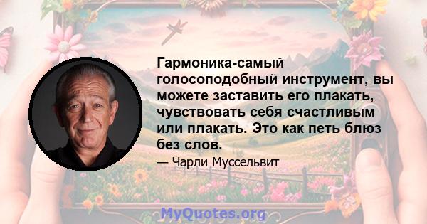 Гармоника-самый голосоподобный инструмент, вы можете заставить его плакать, чувствовать себя счастливым или плакать. Это как петь блюз без слов.