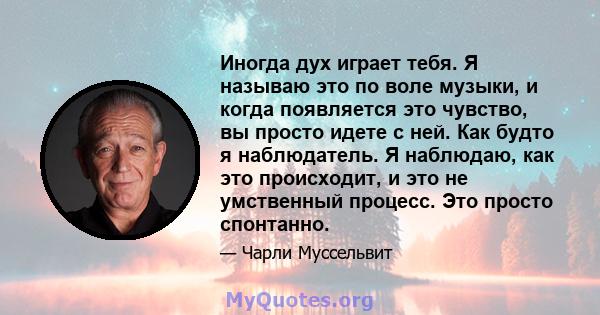 Иногда дух играет тебя. Я называю это по воле музыки, и когда появляется это чувство, вы просто идете с ней. Как будто я наблюдатель. Я наблюдаю, как это происходит, и это не умственный процесс. Это просто спонтанно.