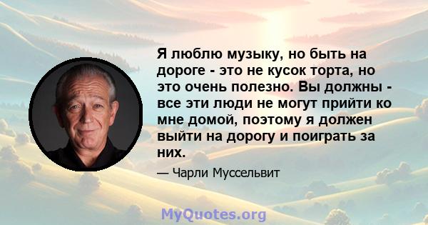 Я люблю музыку, но быть на дороге - это не кусок торта, но это очень полезно. Вы должны - все эти люди не могут прийти ко мне домой, поэтому я должен выйти на дорогу и поиграть за них.