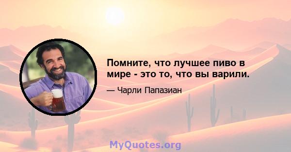 Помните, что лучшее пиво в мире - это то, что вы варили.