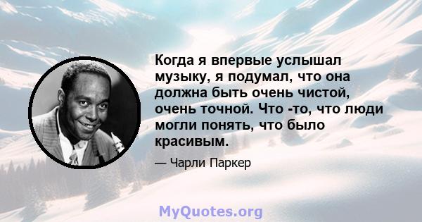 Когда я впервые услышал музыку, я подумал, что она должна быть очень чистой, очень точной. Что -то, что люди могли понять, что было красивым.