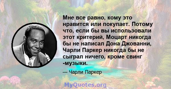 Мне все равно, кому это нравится или покупает. Потому что, если бы вы использовали этот критерий, Моцарт никогда бы не написал Дона Джованни, Чарли Паркер никогда бы не сыграл ничего, кроме свинг -музыки.