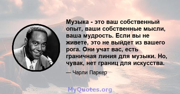 Музыка - это ваш собственный опыт, ваши собственные мысли, ваша мудрость. Если вы не живете, это не выйдет из вашего рога. Они учат вас, есть граничная линия для музыки. Но, чувак, нет границ для искусства.