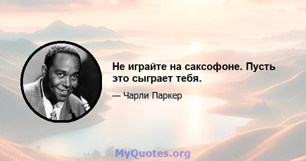 Не играйте на саксофоне. Пусть это сыграет тебя.