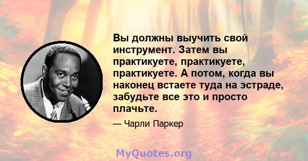 Вы должны выучить свой инструмент. Затем вы практикуете, практикуете, практикуете. А потом, когда вы наконец встаете туда на эстраде, забудьте все это и просто плачьте.