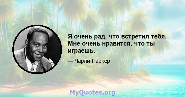 Я очень рад, что встретил тебя. Мне очень нравится, что ты играешь.