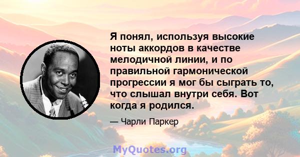 Я понял, используя высокие ноты аккордов в качестве мелодичной линии, и по правильной гармонической прогрессии я мог бы сыграть то, что слышал внутри себя. Вот когда я родился.