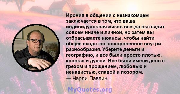 Ирония в общении с незнакомцем заключается в том, что ваша индивидуальная жизнь всегда выглядит совсем иначе и личной, но затем вы отбрасываете нюансы, чтобы найти общее сходство, похороненное внутри разнообразия.