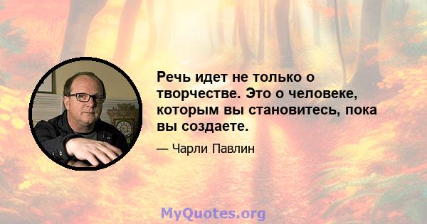 Речь идет не только о творчестве. Это о человеке, которым вы становитесь, пока вы создаете.