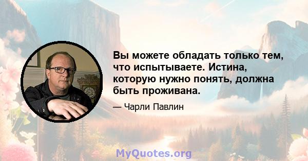 Вы можете обладать только тем, что испытываете. Истина, которую нужно понять, должна быть проживана.