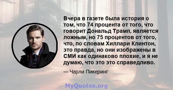 Вчера в газете была история о том, что 74 процента от того, что говорит Дональд Трамп, является ложным, но 75 процентов от того, что, по словам Хиллари Клинтон, это правда, но они изображены в СМИ как одинаково плохие,