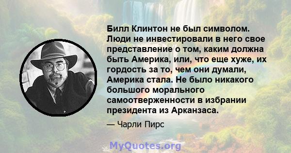 Билл Клинтон не был символом. Люди не инвестировали в него свое представление о том, каким должна быть Америка, или, что еще хуже, их гордость за то, чем они думали, Америка стала. Не было никакого большого морального