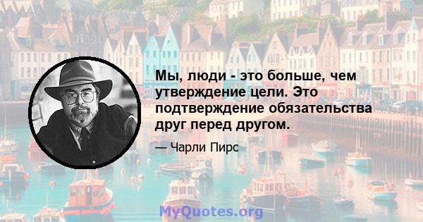 Мы, люди - это больше, чем утверждение цели. Это подтверждение обязательства друг перед другом.