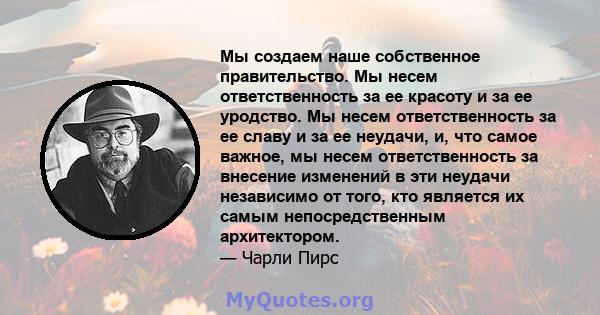 Мы создаем наше собственное правительство. Мы несем ответственность за ее красоту и за ее уродство. Мы несем ответственность за ее славу и за ее неудачи, и, что самое важное, мы несем ответственность за внесение