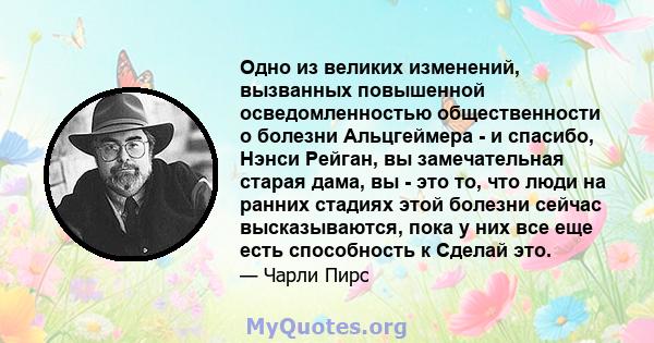 Одно из великих изменений, вызванных повышенной осведомленностью общественности о болезни Альцгеймера - и спасибо, Нэнси Рейган, вы замечательная старая дама, вы - это то, что люди на ранних стадиях этой болезни сейчас