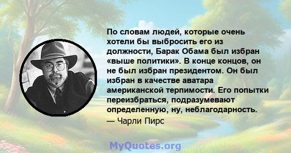 По словам людей, которые очень хотели бы выбросить его из должности, Барак Обама был избран «выше политики». В конце концов, он не был избран президентом. Он был избран в качестве аватара американской терпимости. Его