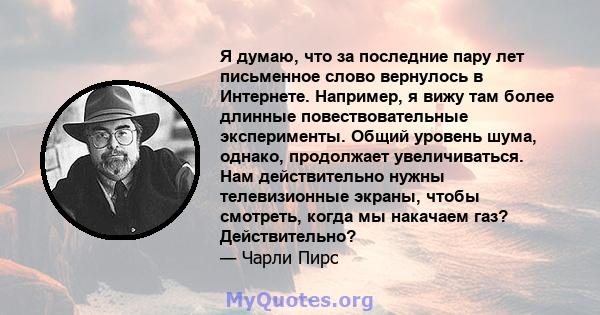 Я думаю, что за последние пару лет письменное слово вернулось в Интернете. Например, я вижу там более длинные повествовательные эксперименты. Общий уровень шума, однако, продолжает увеличиваться. Нам действительно нужны 